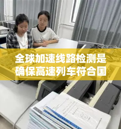 全球加速线路检测是确保高速列车符合国际标准运行的关键步骤。以下是对该过程的系统总结和建议