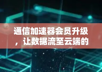 通信加速器会员升级，让数据流至云端的高效保障