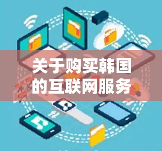 关于购买韩国的互联网服务,通常涉及以下几点信息 关于购买韩国的互联网服务,通常涉及以下几点信息