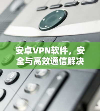 安卓VPN软件,安全与高效通信解决方案 安卓VPN软件,安全与高效通信解决方案