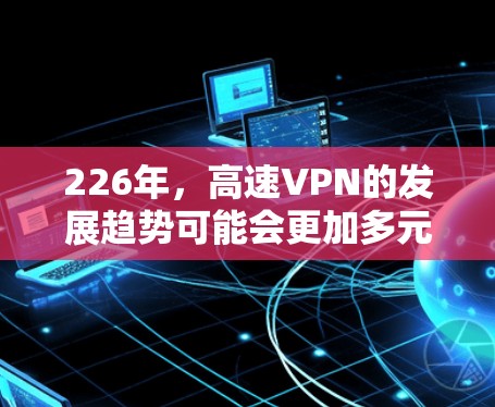 226年,高速VPN的发展趋势可能会更加多元化,主要集中在以下几个方面 226年,高速VPN的发展趋势可能会更加多元化,主要集中在以下几个方面
