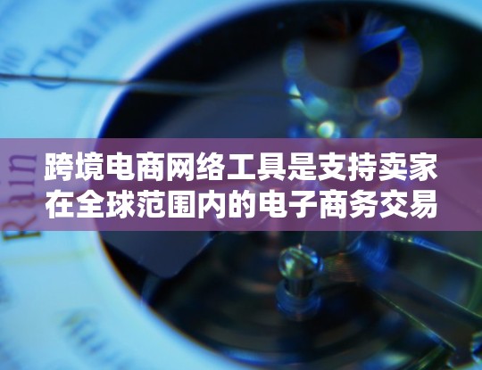 跨境电商网络工具是支持卖家在全球范围内的电子商务交易的基础设施和工具。以下是一些主要的跨境电商网络工具及其作用