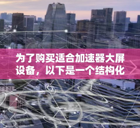 为了购买适合加速器大屏设备,以下是一个结构化的建议 为了购买适合加速器大屏设备,以下是一个结构化的建议