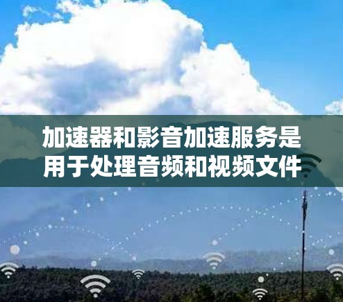 加速器和影音加速服务是用于处理音频和视频文件的工具，旨在提高播放体验。以下是详细的解释和操作步骤