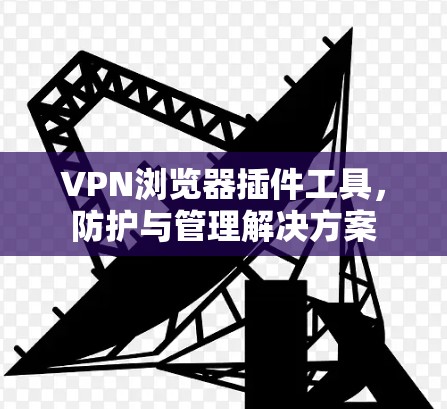 VPN浏览器插件工具,防护与管理解决方案 VPN浏览器插件工具,防护与管理解决方案