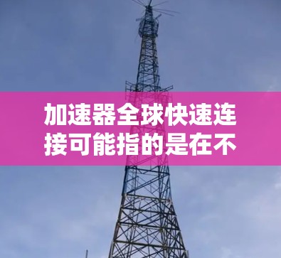 加速器全球快速连接可能指的是在不同国家或地区的网络环境中，使用同一个加速器或技术来提升网络连接速度和效率。以下是一些可能的解释和解决方案