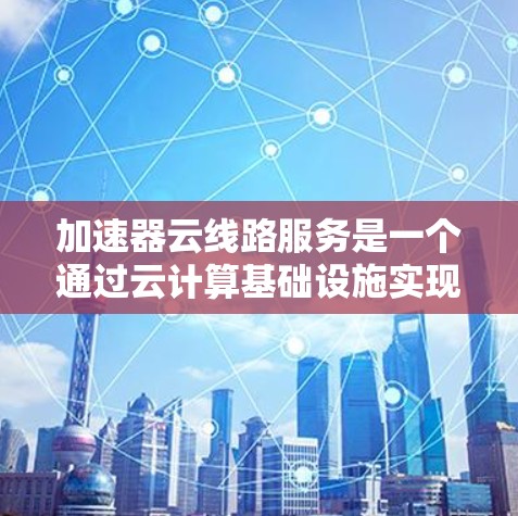 加速器云线路服务是一个通过云计算基础设施实现高效数据传输和处理的解决方案，旨在提升数据处理速度和网络稳定性。以下是一个结构化的总结