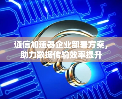 通信加速器企业部署方案，助力数据传输效率提升