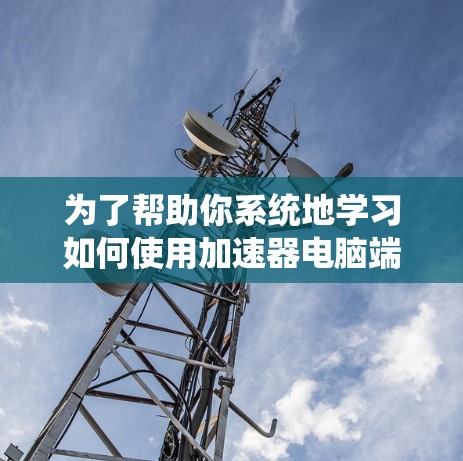 为了帮助你系统地学习如何使用加速器电脑端，以下是一个有条理的指南