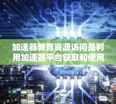 加速器教育资源访问是利用加速器平台获取和使用各种教育资源，提升学习效果和效率的关键环节。以下是对这一概念的详细总结