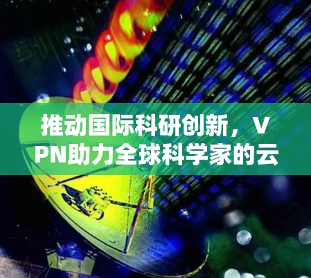推动国际科研创新，VPN助力全球科学家的云端协作