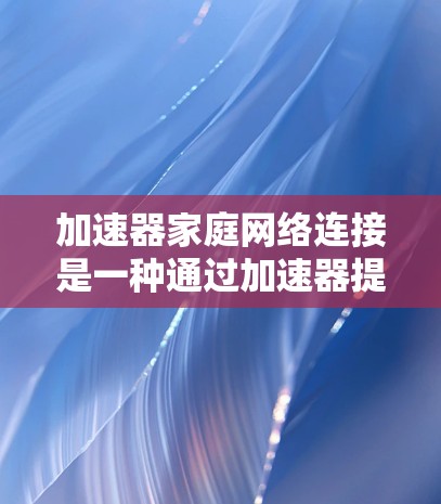 加速器家庭网络连接是一种通过加速器提升家庭用户网络性能的工具，适用于宽带、移动宽带和固定宽带家庭用户。以下是关于加速器家庭网络连接的详细信息